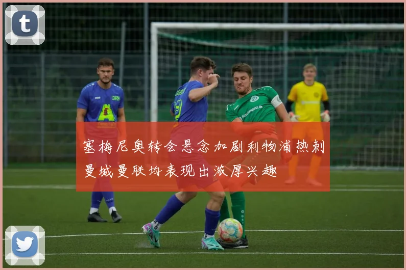塞梅尼奥转会悬念加剧利物浦热刺曼城曼联均表现出浓厚兴趣