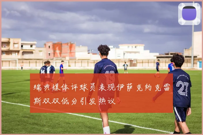 瑞典媒体评球员表现伊萨克约克雷斯双双低分引发热议