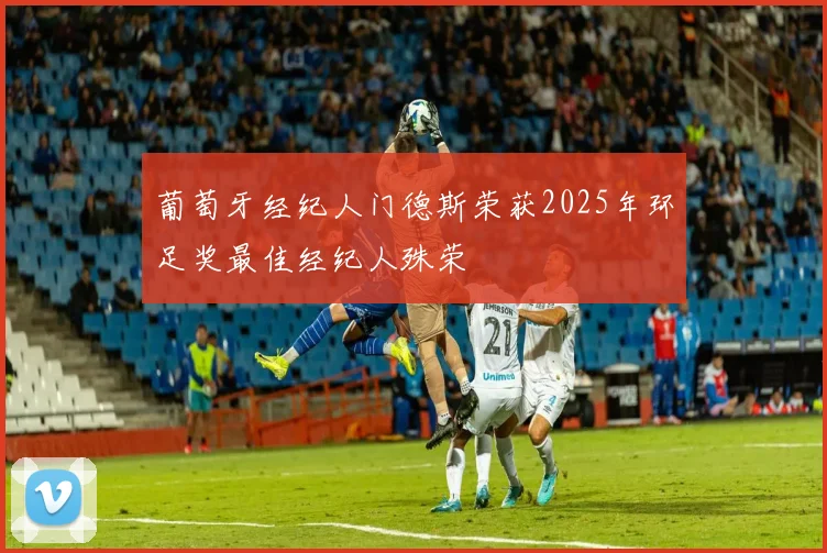 葡萄牙经纪人门德斯荣获2025年环足奖最佳经纪人殊荣