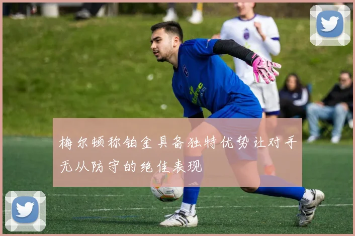 梅尔顿称铂金具备独特优势让对手无从防守的绝佳表现
