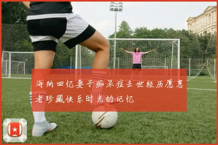 海纳回忆妻子痴呆症去世经历愿患者珍藏快乐时光的记忆