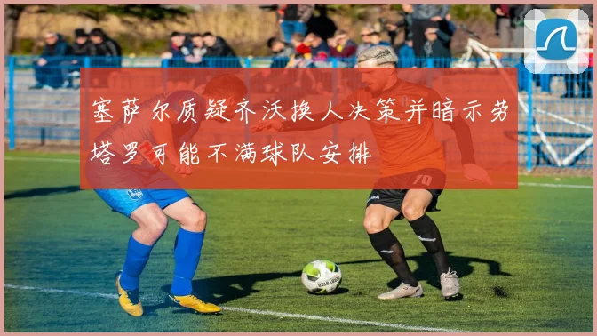 塞萨尔质疑齐沃换人决策并暗示劳塔罗可能不满球队安排