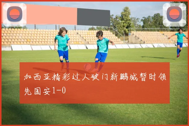 加西亚精彩过人破门新鹏城暂时领先国安1-0