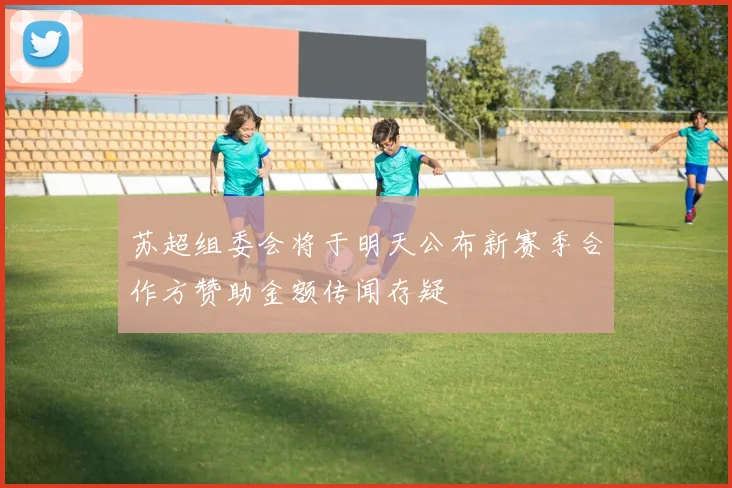 苏超组委会将于明天公布新赛季合作方赞助金额传闻存疑