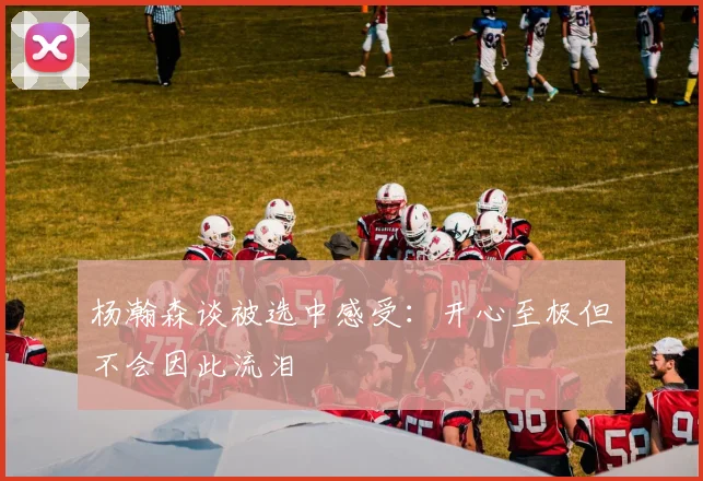 杨瀚森谈被选中感受：开心至极但不会因此流泪