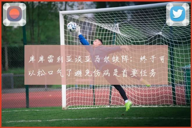 库库雷利亚谈亚马尔缺阵：终于可以松口气了避免伤病是首要任务