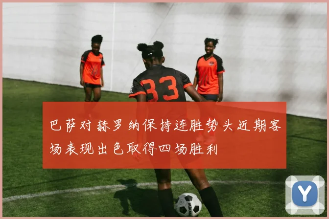 巴萨对赫罗纳保持连胜势头近期客场表现出色取得四场胜利