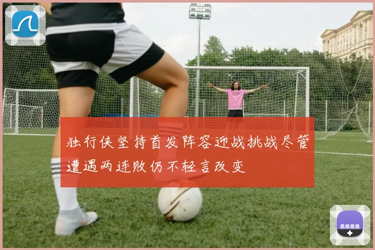 独行侠坚持首发阵容迎战挑战尽管遭遇两连败仍不轻言改变