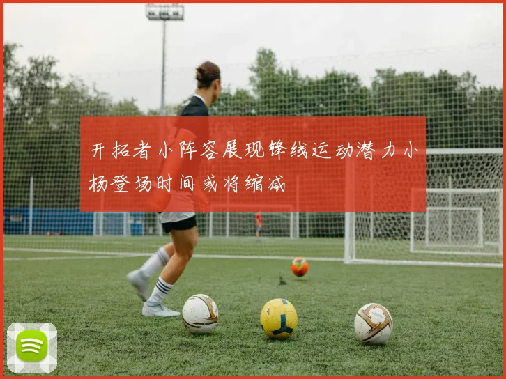 开拓者小阵容展现锋线运动潜力小杨登场时间或将缩减