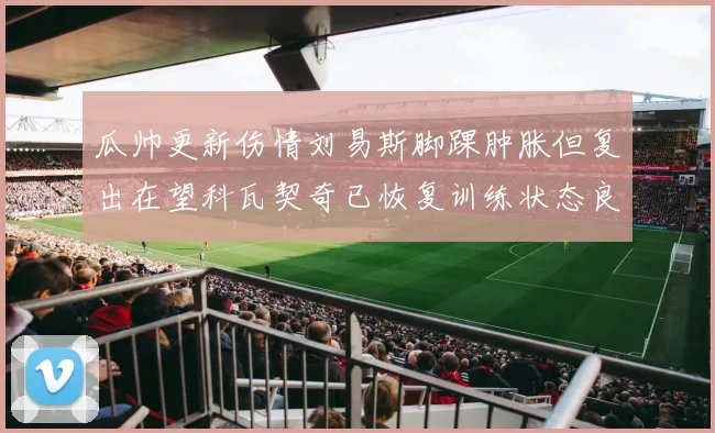瓜帅更新伤情刘易斯脚踝肿胀但复出在望科瓦契奇已恢复训练状态良好