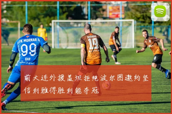 前大连外援盖坦拒绝波尔图邀约坚信利雅得胜利能夺冠
